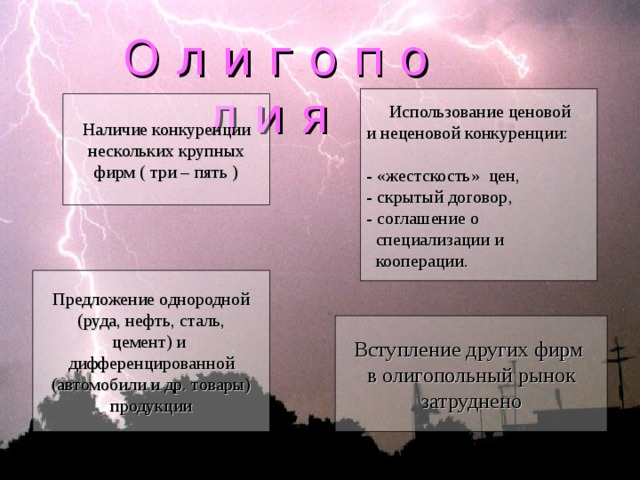 О л и г о п о л и я  Использование ценовой и неценовой конкуренции: - «жестскость» цен, - скрытый договор, - соглашение о  специализации и  кооперации. Наличие конкуренции нескольких крупных фирм ( три – пять ) Предложение однородной (руда, нефть, сталь, цемент) и дифференцированной (автомобили и др. товары) продукции Вступление других фирм в олигопольный рынок затруднено 