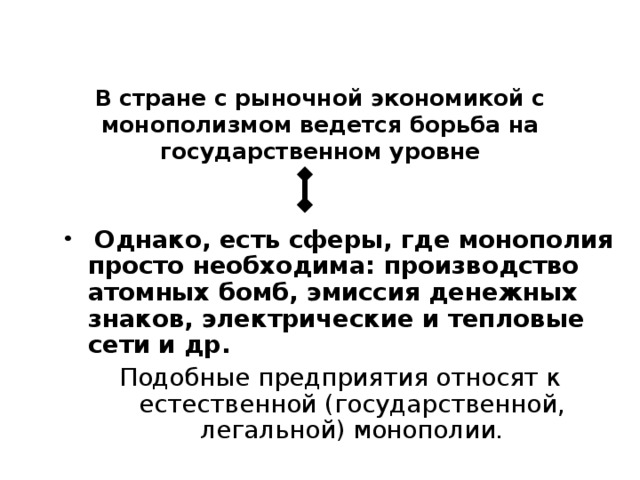 В стране с рыночной экономикой с монополизмом ведется борьба на государственном уровне  Однако, есть сферы, где монополия просто необходима: производство атомных бомб, эмиссия денежных знаков, электрические и тепловые сети и др.      Подобные предприятия относят к естественной (государственной, легальной) монополии. 