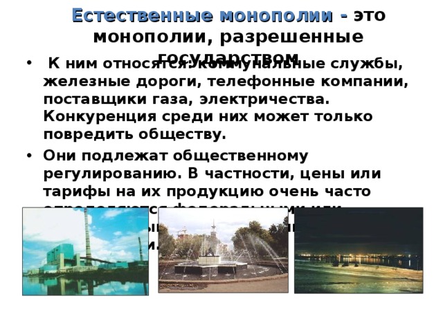 Естественные монополии - это монополии, разрешенные государством  К ним относятся: коммунальные службы, железные дороги, телефонные компании, поставщики газа, электричества. Конкуренция среди них может только повредить обществу. Они подлежат общественному регулированию. В частности, цены или тарифы на их продукцию очень часто определяются федеральными или региональными гос.службами, ведомствами. 