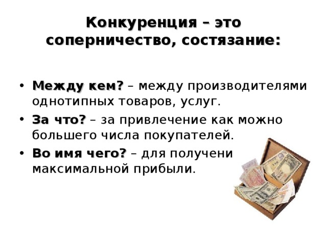 Конкуренция – это соперничество, состязание:  Между кем? – между производителями однотипных товаров, услуг. За что? – за привлечение как можно большего числа покупателей. Во имя чего? – для получения максимальной прибыли.  