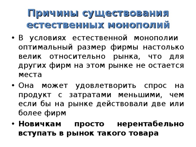 Причины существования естественных монополий В условиях естественной монополии оптимальный размер фирмы настолько велик относительно рынка, что для других фирм на этом рынке не остается места Она может удовлетворить спрос на продукт с затратами меньшими, чем если бы на рынке действовали две или более фирм Новичкам просто нерентабельно вступать в рынок такого товара 