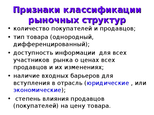 Признаки классификации рыночных структур количество покупателей и продавцов; тип товара (однородный, дифференцированный); доступность информации для всех участников рынка о ценах всех продавцов и их изменениях; наличие входных барьеров для вступления в отрасль ( юридические , или экономические );  степень влияния продавцов (покупателей) на цену товара. 