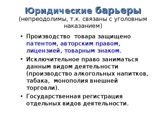 Юридические  барьеры  (непреодолимы, т.к. связаны с уголовным наказанием) Производство товара защищено патентом , авторским правом , лицензией , товарным знаком . Исключительное право заниматься данным видом деятельности (производство алкогольных напитков, табака, монополия внешней торговли). Государственная регистрация отдельных видов деятельности.   