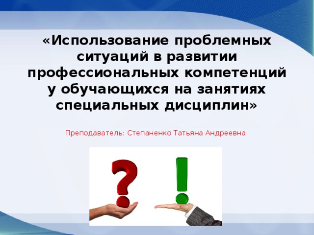 «Использование проблемных ситуаций в развитии профессиональных компетенций у обучающихся на занятиях специальных дисциплин» Преподаватель: Степаненко Татьяна Андреевна 
