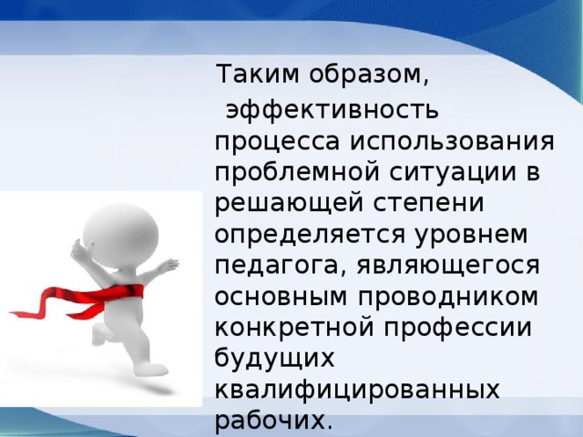  Таким образом,  эффективность процесса использования проблемной ситуации в решающей степени определяется уровнем педагога, являющегося основным проводником конкретной профессии будущих квалифицированных рабочих. 