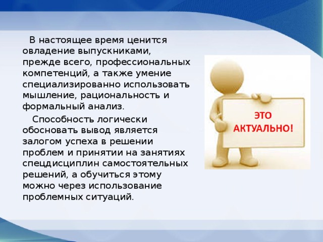  В настоящее время ценится овладение выпускниками, прежде всего, профессиональных компетенций, а также умение специализированно использовать мышление, рациональность и формальный анализ.  Способность логически обосновать вывод является залогом успеха в решении проблем и принятии на занятиях спецдисциплин самостоятельных решений, а обучиться этому можно через использование проблемных ситуаций. 
