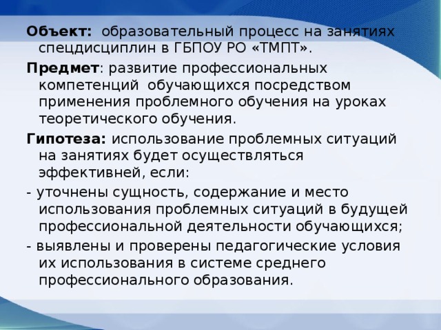 Объект: образовательный процесс на занятиях спецдисциплин в ГБПОУ РО «ТМПТ». Предмет : развитие профессиональных компетенций обучающихся посредством применения проблемного обучения на уроках теоретического обучения. Гипотеза: использование проблемных ситуаций на занятиях будет осуществляться эффективней, если: - уточнены сущность, содержание и место использования проблемных ситуаций в будущей профессиональной деятельности обучающихся; - выявлены и проверены педагогические условия их использования в системе среднего профессионального образования. 