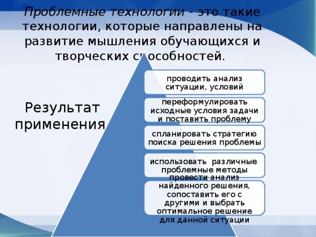 Проблемные технологии - это такие технологии, которые направлены на развитие мышления обучающихся и творческих способностей.   проводить анализ ситуации, условий переформулировать исходные условия задачи и поставить проблему Результат применения   спланировать стратегию поиска решения проблемы использовать различные проблемные методы провести анализ найденного решения, сопоставить его с другими и выбрать оптимальное решение для данной ситуации 