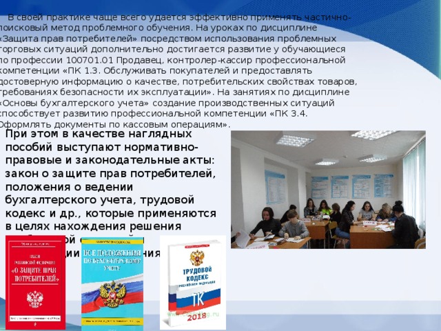  В своей практике чаще всего удается эффективно применять частично-поисковый метод проблемного обучения. На уроках по дисциплине «Защита прав потребителей» посредством использования проблемных торговых ситуаций дополнительно достигается развитие у обучающиеся по профессии 100701.01 Продавец, контролер-кассир профессиональной компетенции «ПК 1.3. Обслуживать покупателей и предоставлять достоверную информацию о качестве, потребительских свойствах товаров, требованиях безопасности их эксплуатации». На занятиях по дисциплине «Основы бухгалтерского учета» создание производственных ситуаций способствует развитию профессиональной компетенции «ПК 3.4. Оформлять документы по кассовым операциям». При этом в качестве наглядных пособий выступают нормативно-правовые и законодательные акты: закон о защите прав потребителей, положения о ведении бухгалтерского учета, трудовой кодекс и др., которые применяются в целях нахождения решения проблемной ситуаций и активизации запоминания. 