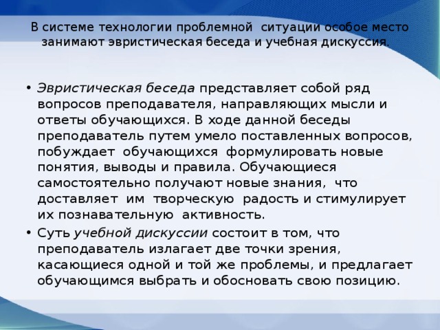 В системе технологии проблемной ситуации особое место занимают эвристическая беседа и учебная дискуссия.   Эвристическая беседа представляет собой ряд вопросов преподавателя, направляющих мысли и ответы обучающихся. В ходе данной беседы преподаватель путем умело поставленных вопросов, побуждает обучающихся формулировать новые понятия, выводы и правила. Обучающиеся самостоятельно получают новые знания, что доставляет им творческую радость и стимулирует их познавательную активность. Суть учебной дискуссии состоит в том, что преподаватель излагает две точки зрения, касающиеся одной и той же проблемы, и предлагает обучающимся выбрать и обосновать свою позицию. 
