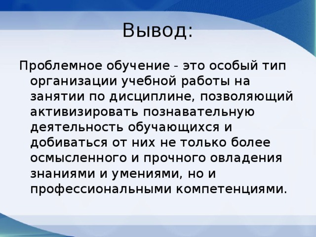 Вывод: Проблемное обучение - это особый тип организации учебной работы на занятии по дисциплине, позволяющий активизировать познавательную деятельность обучающихся и добиваться от них не только более осмысленного и прочного овладения знаниями и умениями, но и профессиональными компетенциями. 