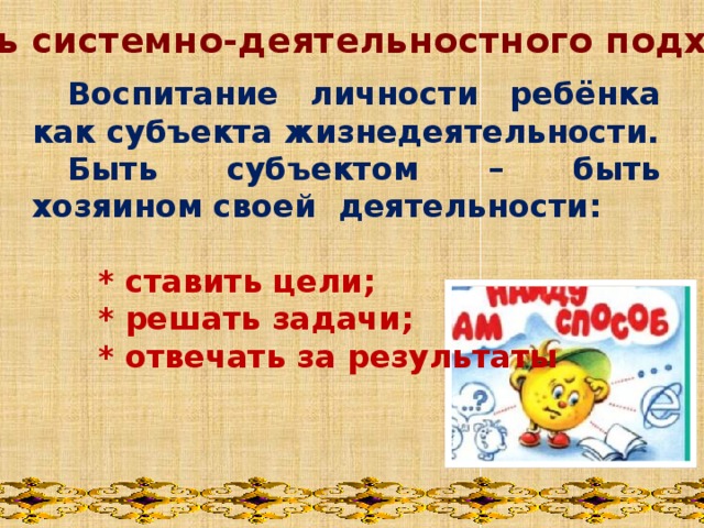 Цель системно-деятельностного подхода :     Воспитание личности ребёнка как субъекта жизнедеятельности.  Быть субъектом – быть хозяином своей деятельности:   * ставить цели;  * решать задачи;  * отвечать за результаты  