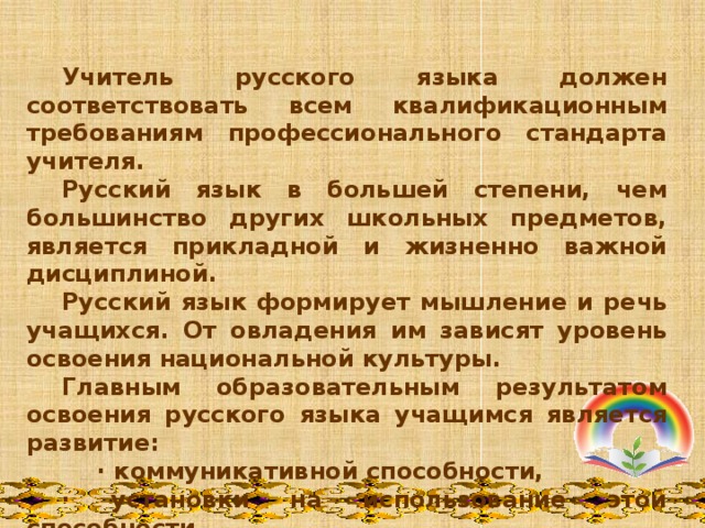    Учитель русского языка должен соответствовать всем квалификационным требованиям профессионального стандарта учителя.  Русский язык в большей степени, чем большинство других школьных предметов, является прикладной и жизненно важной дисциплиной.  Русский язык формирует мышление и речь учащихся. От овладения им зависят уровень освоения национальной культуры.  Главным образовательным результатом освоения русского языка учащимся является развитие:   · коммуникативной способности,  · установки на использование этой способности. 