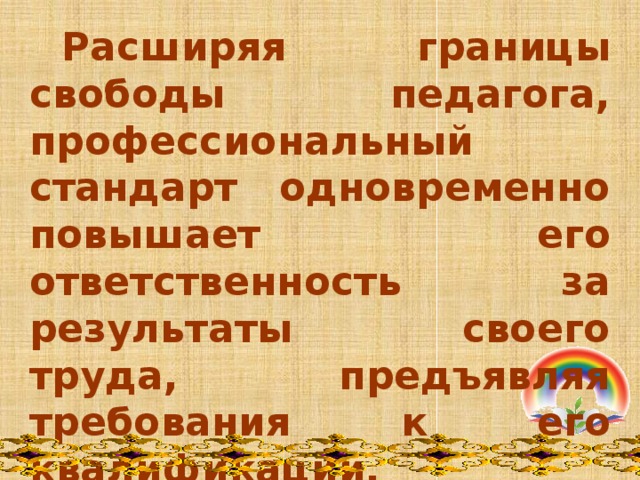  Расширяя границы свободы педагога, профессиональный стандарт одновременно повышает его ответственность за результаты своего труда, предъявляя требования к его квалификации, предлагая критерии ее оценки.   