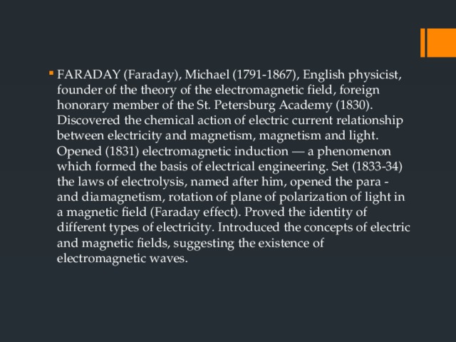 FARADAY (Faraday), Michael (1791-1867), English physicist, founder of the theory of the electromagnetic field, foreign honorary member of the St. Petersburg Academy (1830). Discovered the chemical action of electric current relationship between electricity and magnetism, magnetism and light. Opened (1831) electromagnetic induction — a phenomenon which formed the basis of electrical engineering. Set (1833-34) the laws of electrolysis, named after him, opened the para - and diamagnetism, rotation of plane of polarization of light in a magnetic field (Faraday effect). Proved the identity of different types of electricity. Introduced the concepts of electric and magnetic fields, suggesting the existence of electromagnetic waves. 