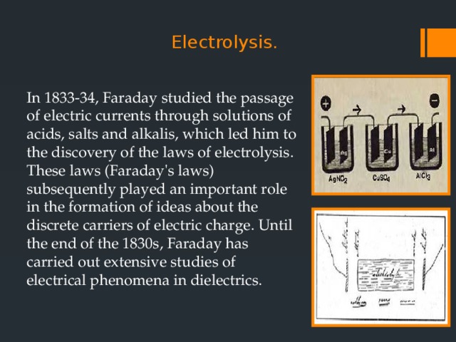   Electrolysis.   In 1833-34, Faraday studied the passage of electric currents through solutions of acids, salts and alkalis, which led him to the discovery of the laws of electrolysis. These laws (Faraday's laws) subsequently played an important role in the formation of ideas about the discrete carriers of electric charge. Until the end of the 1830s, Faraday has carried out extensive studies of electrical phenomena in dielectrics. 