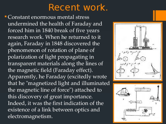 Recent work.   Constant enormous mental stress undermined the health of Faraday and forced him in 1840 break of five years research work. When he returned to it again, Faraday in 1848 discovered the phenomenon of rotation of plane of polarization of light propagating in transparent materials along the lines of the magnetic field (Faraday effect). Apparently, he Faraday (excitedly wrote that he 