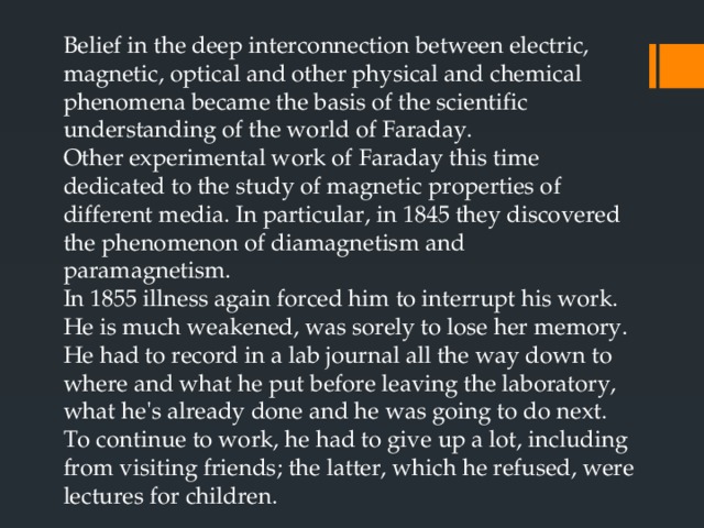 Belief in the deep interconnection between electric, magnetic, optical and other physical and chemical phenomena became the basis of the scientific understanding of the world of Faraday.  Other experimental work of Faraday this time dedicated to the study of magnetic properties of different media. In particular, in 1845 they discovered the phenomenon of diamagnetism and paramagnetism.  In 1855 illness again forced him to interrupt his work. He is much weakened, was sorely to lose her memory. He had to record in a lab journal all the way down to where and what he put before leaving the laboratory, what he's already done and he was going to do next. To continue to work, he had to give up a lot, including from visiting friends; the latter, which he refused, were lectures for children. 