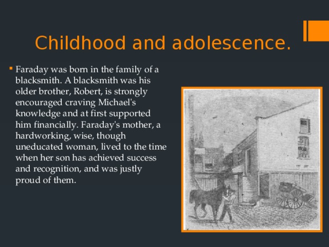 Childhood and adolescence.   Faraday was born in the family of a blacksmith. A blacksmith was his older brother, Robert, is strongly encouraged craving Michael's knowledge and at first supported him financially. Faraday's mother, a hardworking, wise, though uneducated woman, lived to the time when her son has achieved success and recognition, and was justly proud of them. 