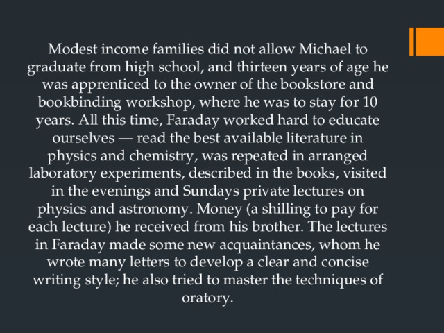 Modest income families did not allow Michael to graduate from high school, and thirteen years of age he was apprenticed to the owner of the bookstore and bookbinding workshop, where he was to stay for 10 years. All this time, Faraday worked hard to educate ourselves — read the best available literature in physics and chemistry, was repeated in arranged laboratory experiments, described in the books, visited in the evenings and Sundays private lectures on physics and astronomy. Money (a shilling to pay for each lecture) he received from his brother. The lectures in Faraday made some new acquaintances, whom he wrote many letters to develop a clear and concise writing style; he also tried to master the techniques of oratory. 