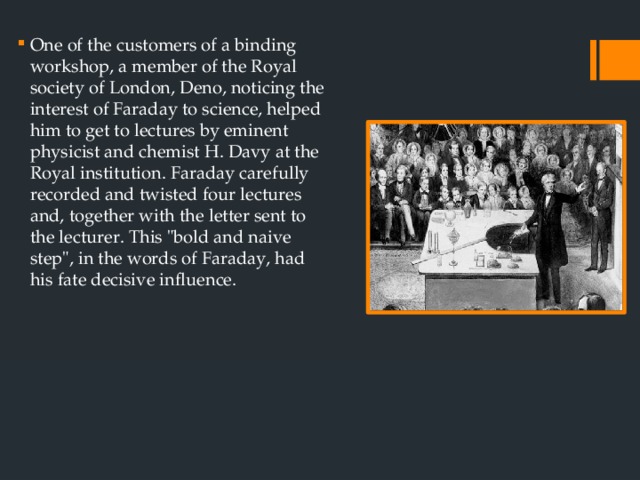 One of the customers of a binding workshop, a member of the Royal society of London, Deno, noticing the interest of Faraday to science, helped him to get to lectures by eminent physicist and chemist H. Davy at the Royal institution. Faraday carefully recorded and twisted four lectures and, together with the letter sent to the lecturer. This 