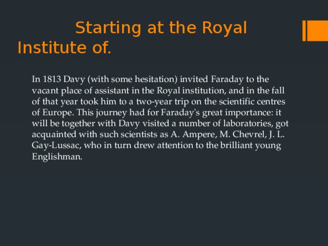  Starting at the Royal    Institute of.   In 1813 Davy (with some hesitation) invited Faraday to the vacant place of assistant in the Royal institution, and in the fall of that year took him to a two-year trip on the scientific centres of Europe. This journey had for Faraday's great importance: it will be together with Davy visited a number of laboratories, got acquainted with such scientists as A. Ampere, M. Chevrel, J. L. Gay-Lussac, who in turn drew attention to the brilliant young Englishman. 