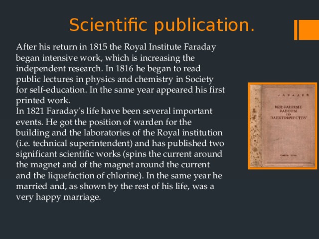 Scientific publication.   After his return in 1815 the Royal Institute Faraday began intensive work, which is increasing the independent research. In 1816 he began to read public lectures in physics and chemistry in Society for self-education. In the same year appeared his first printed work.  In 1821 Faraday's life have been several important events. He got the position of warden for the building and the laboratories of the Royal institution (i.e. technical superintendent) and has published two significant scientific works (spins the current around the magnet and of the magnet around the current and the liquefaction of chlorine). In the same year he married and, as shown by the rest of his life, was a very happy marriage. 