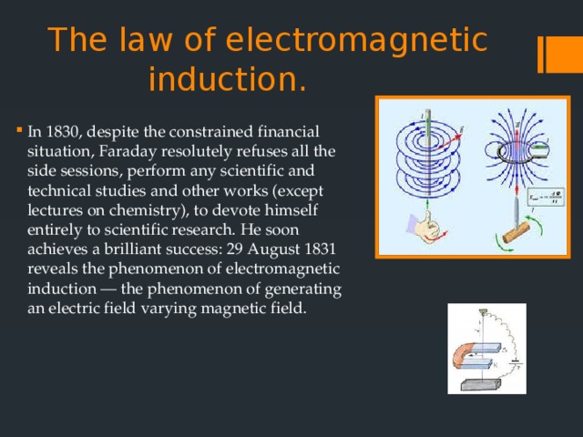 The law of electromagnetic induction. In 1830, despite the constrained financial situation, Faraday resolutely refuses all the side sessions, perform any scientific and technical studies and other works (except lectures on chemistry), to devote himself entirely to scientific research. He soon achieves a brilliant success: 29 August 1831 reveals the phenomenon of electromagnetic induction — the phenomenon of generating an electric field varying magnetic field. 