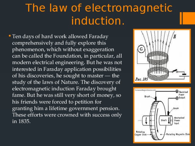  The law of electromagnetic induction.   Ten days of hard work allowed Faraday comprehensively and fully explore this phenomenon, which without exaggeration can be called the Foundation, in particular, all modern electrical engineering. But he was not interested in Faraday application possibilities of his discoveries, he sought to master — the study of the laws of Nature. The discovery of electromagnetic induction Faraday brought fame. But he was still very short of money, so his friends were forced to petition for granting him a lifetime government pension. These efforts were crowned with success only in 1835. 