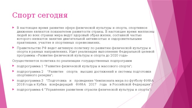 Спорт сегодня В настоящее время развитие сфере физической культуры и спорта, спортивное движение являются показателем развитости страны. В настоящее время миллионы людей во всех странах мира ведут здоровый образ жизни, составной частью которого являются занятия двигательной активностью и оздоровительными практиками, участие в спортивных соревнованиях.  Правительство РФ ведет активную политику по развитию физической культуры и спорта в разных направлениях. Идет реализация выполнения Федеральной целевой программы «Развитие физической культуры и спорта до 2020 года» Осуществляется политика по реализации государственных подпрограмм подпрограмма 1 