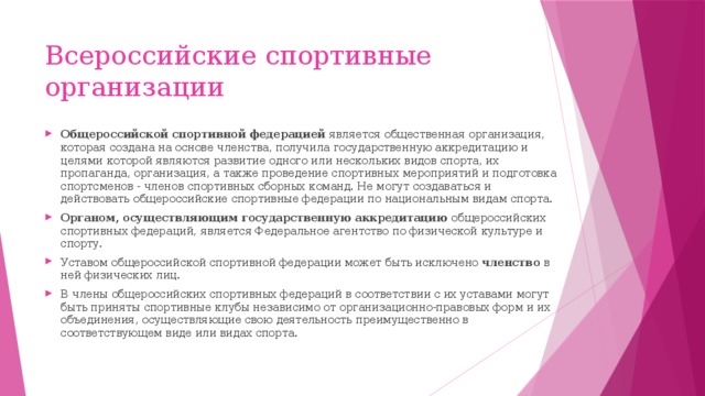 Всероссийские спортивные организации Общероссийской спортивной федерацией  является общественная организация, которая создана на основе членства, получила государственную аккредитацию и целями которой являются развитие одного или нескольких видов спорта, их пропаганда, организация, а также проведение спортивных мероприятий и подготовка спортсменов - членов спортивных сборных команд. Не могут создаваться и действовать общероссийские спортивные федерации по национальным видам спорта.  Органом, осуществляющим государственную аккредитацию  общероссийских спортивных федераций, является Федеральное агентство по физической культуре и спорту.  Уставом общероссийской спортивной федерации может быть исключено  членство  в ней физических лиц.  В члены общероссийских спортивных федераций в соответствии с их уставами могут быть приняты спортивные клубы независимо от организационно-правовых форм и их объединения, осуществляющие свою деятельность преимущественно в соответствующем виде или видах спорта. 
