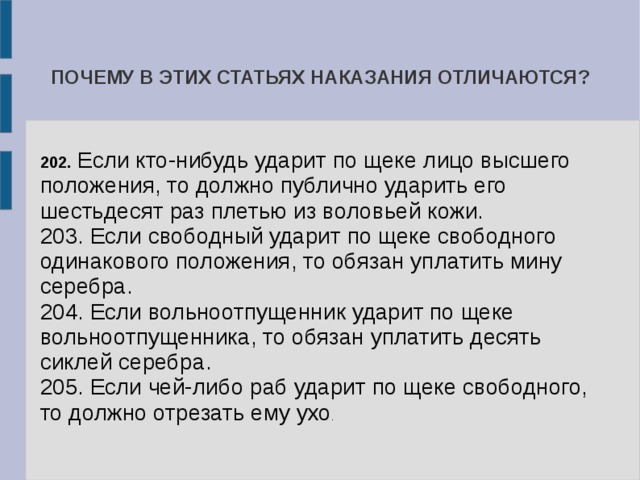 ПОЧЕМУ В ЭТИХ СТАТЬЯХ НАКАЗАНИЯ ОТЛИЧАЮТСЯ? 202. Если кто-нибудь ударит по щеке лицо высшего положения, то должно публично ударить его шестьдесят раз плетью из воловьей кожи. 203. Если свободный ударит по щеке свободного одинакового положения, то обязан уплатить мину серебра. 204. Если вольноотпущенник ударит по щеке вольноотпущенника, то обязан уплатить десять сиклей серебра. 205. Если чей-либо раб ударит по щеке свободного, то должно отрезать ему ухо . 