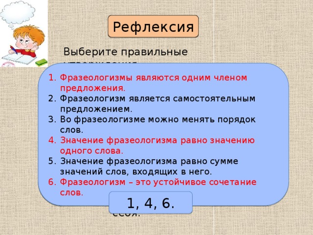 Рефлексия Выберите правильные утверждения. Фразеологизмы являются одним членом предложения. Фразеологизм является самостоятельным предложением. Во фразеологизме можно менять порядок слов. Значение фразеологизма равно значению одного слова. Значение фразеологизма равно сумме значений слов, входящих в него. Фразеологизм – это устойчивое сочетание слов. Фразеологизмы являются одним членом предложения. Фразеологизм является самостоятельным предложением. Во фразеологизме можно менять порядок слов. Значение фразеологизма равно значению одного слова. Значение фразеологизма равно сумме значений слов, входящих в него. Фразеологизм – это устойчивое сочетание слов. 1, 4, 6. Поверьте себя. 