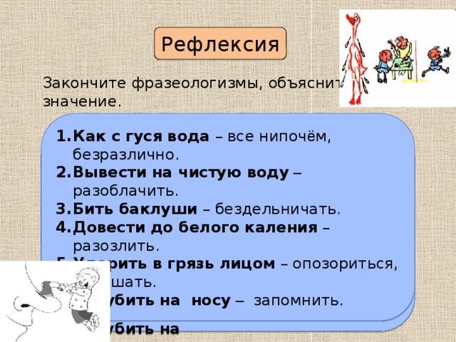 Рефлексия Закончите фразеологизмы, объясните их значение. Как с гуся вода – все нипоч ё м, безразлично. Вывести на чистую воду – разоблачить. Бить баклуши – бездельничать. Довести до белого каления – разозлить. Ударить в грязь лицом – опозориться, оплошать. Зарубить на носу  – запомнить. Как с гуся ________________________________. Вывести на  ______________________________. Бить _____________________________________  . Довести до ______________________________  . Ударить в грязь ___________________________. Зарубить на ______________________________. П р оверьте себя. 