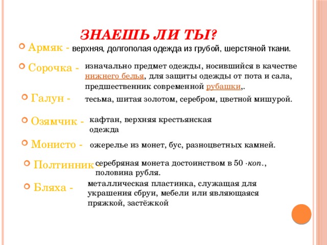 Знаешь ли ты? Армяк - верхняя, долгополая одежда из грубой, шерстяной ткани. Сорочка - изначально предмет одежды, носившийся в качестве нижнего белья , для защиты одежды от пота и сала, предшественник современной рубашки ,. Галун - тесьма, шитая золотом, серебром, цветной мишурой. кафтан, верхняя крестьянская одежда Озямчик - Монисто - ожерелье из монет, бус, разноцветных камней. Полтинник - серебряная монета достоинством в 50 ·коп. , половина рубля. металлическая пластинка, служащая для украшения сбруи, мебели или являющаяся пряжкой, застёжкой Бляха - 
