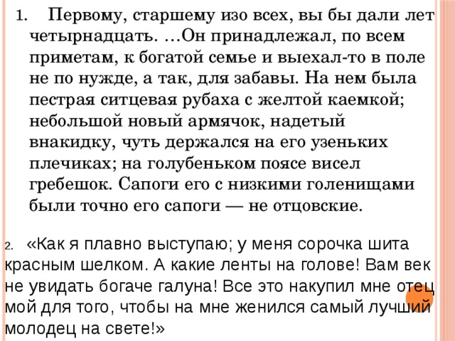 1 . Первому, старшему изо всех, вы бы дали лет четырнадцать. …Он принадлежал, по всем приметам, к богатой семье и выехал-то в поле не по нужде, а так, для забавы. На нем была пестрая ситцевая рубаха с желтой каемкой; небольшой новый армячок, надетый внакидку, чуть держался на его узеньких плечиках; на голубеньком поясе висел гребешок. Сапоги его с низкими голенищами были точно его сапоги — не отцовские. 2. «Как я плавно выступаю; у меня сорочка шита красным шелком. А какие ленты на голове! Вам век не увидать богаче галуна! Все это накупил мне отец мой для того, чтобы на мне женился самый лучший молодец на свете!» 