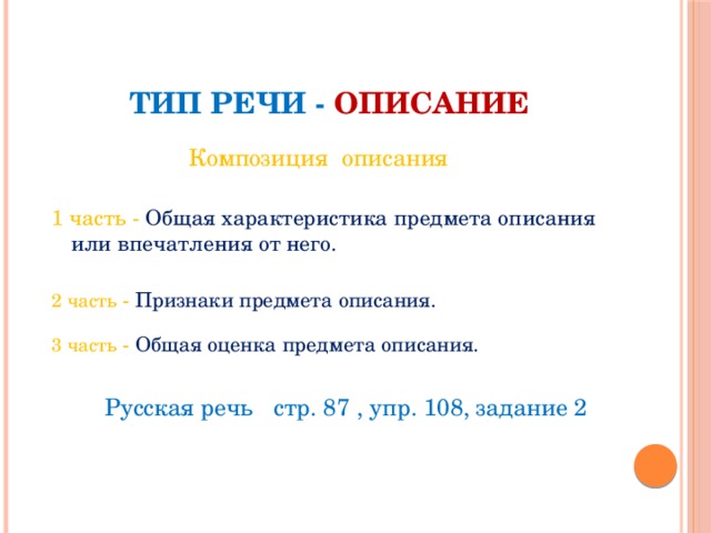 Тип речи - описание Композиция описания 1 часть - Общая характеристика предмета описания или впечатления от него. 2 часть - Признаки предмета описания. 3 часть - Общая оценка предмета описания.  Русская речь стр. 87 , упр. 108, задание 2 