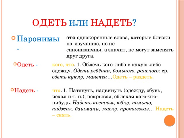 Одеть  или  надеть ? Паронимы - это однокоренные слова, которые близки по звучанию, но не  синонимичны, а значит, не могут заменять друг друга. Одеть - кого, что . 1. Облечь кого-либо в какую-либо одежду. Одеть ребёнка, больного, раненого ; ср. одеть куклу, манекен … Одеть – раздеть.   Надеть - что . 1. Натянуть, надвинуть (одежду, обувь, чехол и т. п.), покрывая, облекая кого-что-нибудь. Надеть костюм, юбку, пальто, пиджак, башмаки, маску, противогаз … Надеть – снять.   