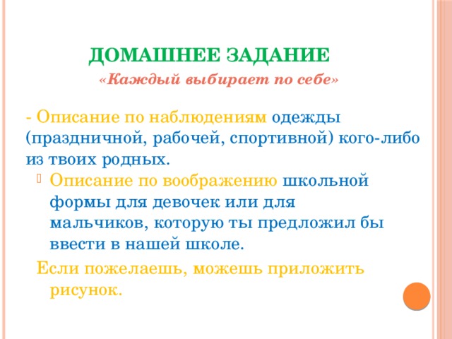 Домашнее задание «Каждый выбирает по себе» - Описание по наблюдениям одежды (праздничной, рабочей, спортивной) кого-либо из твоих родных. Описание по воображению школьной формы для девочек или для мальчиков, которую ты предложил бы ввести в нашей школе. Если пожелаешь, можешь приложить рисунок. 