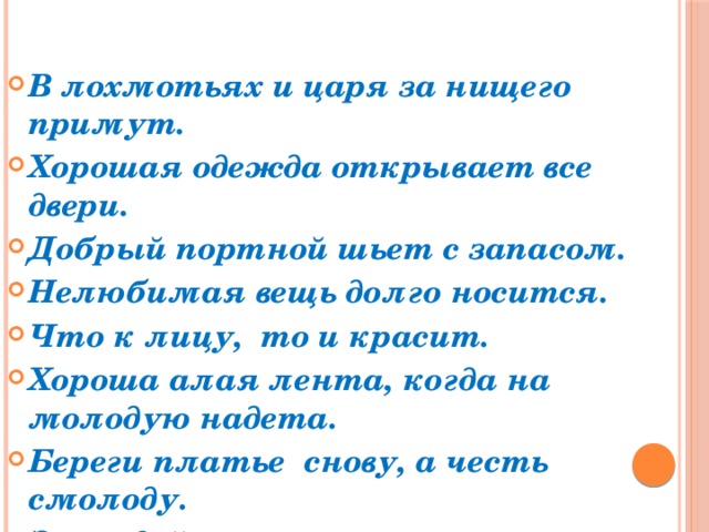 В лохмотьях и царя за нищего примут. Хорошая одежда открывает все двери. Добрый портной шьет с запасом. Нелюбимая вещь долго носится. Что к лицу, то и красит. Хороша алая лента, когда на молодую надета. Береги платье снову, а честь смолоду. За модой не угонишься. Встречают по одежке, провожают по уму. 