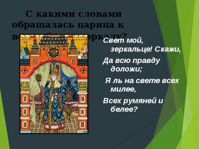      С какими словами обращалась царица к волшебному зеркалу?  Свет мой, зеркальце! Скажи, Да всю правду доложи;   Я ль на свете всех милее, Всех румяней и белее? 
