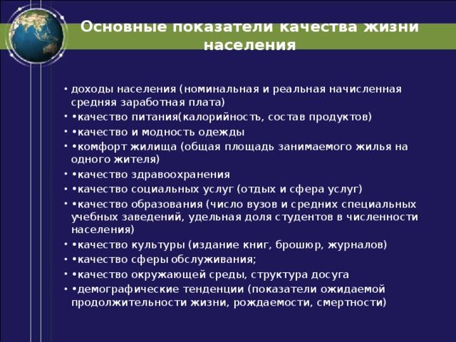 Основные показатели качества жизни населения доходы населения (номинальная и реальная начисленная средняя заработная плата) • качество питания(калорийность, состав продуктов) • качество и модность одежды • комфорт жилища (общая площадь занимаемого жилья на одного жителя) • качество здравоохранения • качество социальных услуг (отдых и сфера услуг) • качество образования (число вузов и средних специальных учебных заведений, удельная доля студентов в численности населения) • качество культуры (издание книг, брошюр, журналов) • качество сферы обслуживания; • качество окружающей среды, структура досуга • демографические тенденции (показатели ожидаемой продолжительности жизни, рождаемости, смертности) 