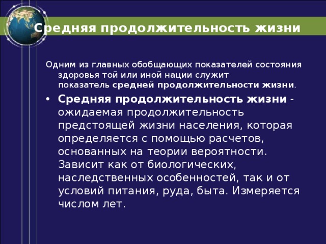Средняя продолжительность жизни Одним из главных обобщающих показателей состояния здоровья той или иной нации служит показатель  средней продолжительности жизни . Средняя продолжительность жизни  - ожидаемая продолжительность предстоящей жизни населения, которая определяется с помощью расчетов, основанных на теории вероятности. Зависит как от биологических, наследственных особенностей, так и от условий питания, руда, быта. Измеряется числом лет. 