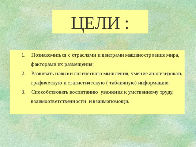 ЦЕЛИ : 1.  Познакомиться с отраслями и центрами машиностроения мира,  факторами их размещения; 2.  Развивать навыки логического мышления, умение анализировать  графическую и статистическую ( табличную) информацию; 3.  Способствовать воспитанию уважения к умственному труду,  взаимоответственности и взаимопомощи. 1.  Познакомиться с отраслями и центрами машиностроения мира,  факторами их размещения; 2.  Развивать навыки логического мышления, умение анализировать  графическую и статистическую ( табличную) информацию; 3.  Способствовать воспитанию уважения к умственному труду,  взаимоответственности и взаимопомощи. 