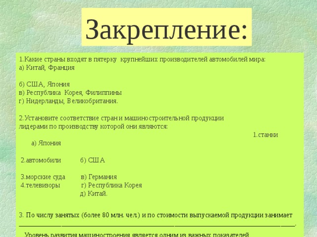 Закрепление: 1.Какие страны входят в пятерку крупнейших производителей автомобилей мира: а) Китай, Франция б) США, Япония в) Республика Корея, Филиппины г) Нидерланды, Великобритания. 2.Установите соответствие стран и машиностроительной продукции лидерами по производству которой они являются: 1.станки а) Япония  2.автомобили б) США  3.морские суда в) Германия  4.телевизоры г) Республика Корея  д) Китай. 3. По числу занятых (более 80 млн. чел.) и по стоимости выпускаемой продукции занимает ______________________________________________________________________________.  Уровень развития машиностроения является одним из важных показателей ____________________________________________________.  