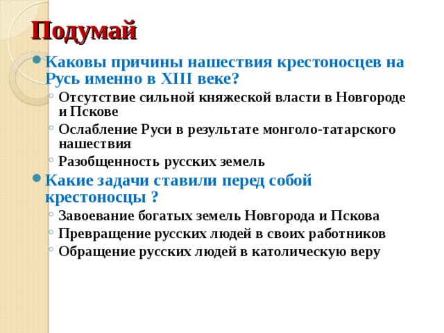 Подумай Каковы причины нашествия крестоносцев на Русь именно в XIII веке? Отсутствие сильной княжеской власти в Новгороде и Пскове Ослабление Руси в результате монголо-татарского нашествия Разобщенность русских земель Отсутствие сильной княжеской власти в Новгороде и Пскове Ослабление Руси в результате монголо-татарского нашествия Разобщенность русских земель Какие задачи ставили перед собой крестоносцы ? Завоевание богатых земель Новгорода и Пскова Превращение русских людей в своих работников Обращение русских людей в католическую веру Завоевание богатых земель Новгорода и Пскова Превращение русских людей в своих работников Обращение русских людей в католическую веру 