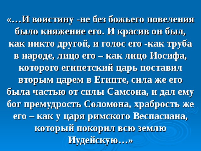   «…И воистину -не без божьего повеления было княжение его. И красив он был, как никто другой, и голос его -как труба в народе, лицо его – как лицо Иосифа, которого египетский царь поставил вторым царем в Египте, сила же его была частью от силы Самсона, и дал ему бог премудрость Соломона, храбрость же его – как у царя римского Веспасиана, который покорил всю землю Иудейскую…»     