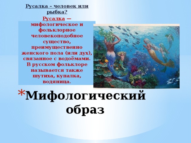 Русалка – человек или рыбка? Русалка — мифологическое и фольклорное человекоподобное существо, преимущественно женского пола (или дух), связанное с водоёмами. В русском фольклоре называется также шутиха, купалка, водяница. Мифологический образ 