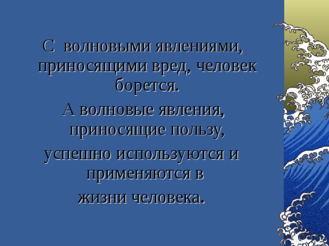   С волновыми явлениями, приносящими вред, человек борется.  А волновые явления, приносящие пользу, успешно используются и применяются в жизни человека .  