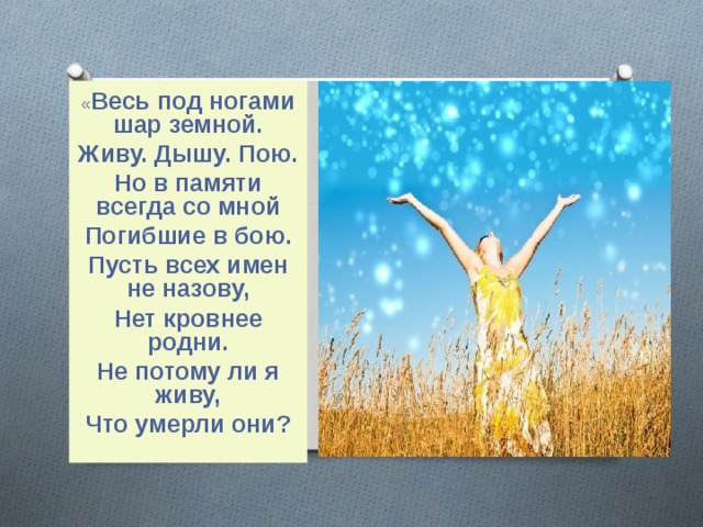« Весь под ногами шар земной. Живу. Дышу. Пою. Но в памяти всегда со мной Погибшие в бою. Пусть всех имен не назову, Нет кровнее родни. Не потому ли я живу, Что умерли они?  